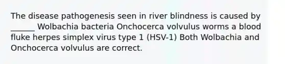 The disease pathogenesis seen in river blindness is caused by ______ Wolbachia bacteria Onchocerca volvulus worms a blood fluke herpes simplex virus type 1 (HSV-1) Both Wolbachia and Onchocerca volvulus are correct.