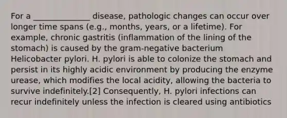 For a ______________ disease, pathologic changes can occur over longer time spans (e.g., months, years, or a lifetime). For example, chronic gastritis (inflammation of the lining of the stomach) is caused by the gram-negative bacterium Helicobacter pylori. H. pylori is able to colonize the stomach and persist in its highly acidic environment by producing the enzyme urease, which modifies the local acidity, allowing the bacteria to survive indefinitely.[2] Consequently, H. pylori infections can recur indefinitely unless the infection is cleared using antibiotics