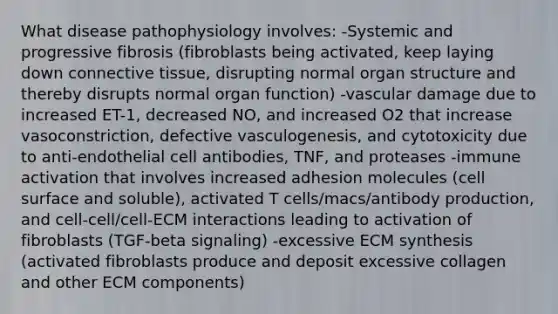 What disease pathophysiology involves: -Systemic and progressive fibrosis (fibroblasts being activated, keep laying down connective tissue, disrupting normal organ structure and thereby disrupts normal organ function) -vascular damage due to increased ET-1, decreased NO, and increased O2 that increase vasoconstriction, defective vasculogenesis, and cytotoxicity due to anti-endothelial cell antibodies, TNF, and proteases -immune activation that involves increased adhesion molecules (cell surface and soluble), activated T cells/macs/antibody production, and cell-cell/cell-ECM interactions leading to activation of fibroblasts (TGF-beta signaling) -excessive ECM synthesis (activated fibroblasts produce and deposit excessive collagen and other ECM components)