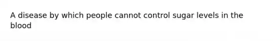 A disease by which people cannot control sugar levels in the blood
