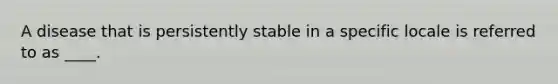 A disease that is persistently stable in a specific locale is referred to as ____.