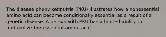 The disease phenylketinutria (PKU) illustrates how a nonessential amino acid can become conditionally essential as a result of a genetic disease. A person with PKU has a limited ability to metabolize the essential amino acid