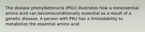 The disease phenylketonuria (PKU) illustrates how a nonessential amino acid can becomeconditionally essential as a result of a genetic disease. A person with PKU has a limitedability to metabolize the essential amino acid