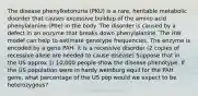 The disease phenylketonuria (PKU) is a rare, heritable metabolic disorder that causes excessive buildup of the amino acid phenylalanine (Phe) in the body. The disorder is caused by a defect in an enzyme that breaks down phenylalanine. The HW model can help to estimate genotype frequencies. The enzyme is encoded by a gene PAH- it is a recessive disorder (2 copies of recessive allele are needed to cause disease) Suppose that in the US approx 1/ 10,000 people show the disease phenotype. If the US population were in hardy weinburg equil for the PAH gene, what percentage of the US pop would we expect to be heterozygous?