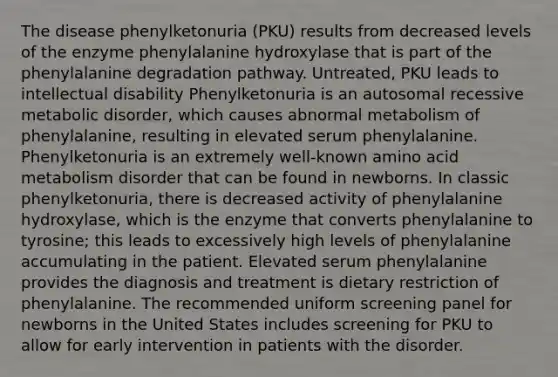 The disease phenylketonuria (PKU) results from decreased levels of the enzyme phenylalanine hydroxylase that is part of the phenylalanine degradation pathway. Untreated, PKU leads to intellectual disability Phenylketonuria is an autosomal recessive metabolic disorder, which causes abnormal metabolism of phenylalanine, resulting in elevated serum phenylalanine. Phenylketonuria is an extremely well-known amino acid metabolism disorder that can be found in newborns. In classic phenylketonuria, there is decreased activity of phenylalanine hydroxylase, which is the enzyme that converts phenylalanine to tyrosine; this leads to excessively high levels of phenylalanine accumulating in the patient. Elevated serum phenylalanine provides the diagnosis and treatment is dietary restriction of phenylalanine. The recommended uniform screening panel for newborns in the United States includes screening for PKU to allow for early intervention in patients with the disorder.