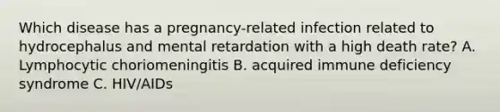 Which disease has a pregnancy-related infection related to hydrocephalus and mental retardation with a high death rate? A. Lymphocytic choriomeningitis B. acquired immune deficiency syndrome C. HIV/AIDs