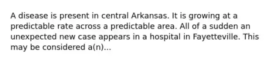 A disease is present in central Arkansas. It is growing at a predictable rate across a predictable area. All of a sudden an unexpected new case appears in a hospital in Fayetteville. This may be considered a(n)...