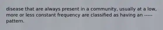 disease that are always present in a community, usually at a low, more or less constant frequency are classified as having an ----- pattern.