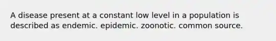 A disease present at a constant low level in a population is described as endemic. epidemic. zoonotic. common source.