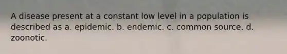 A disease present at a constant low level in a population is described as a. epidemic. b. endemic. c. common source. d. zoonotic.