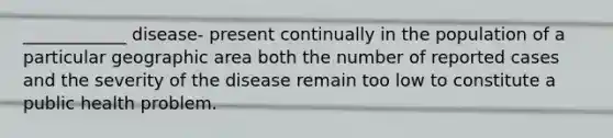 ____________ disease- present continually in the population of a particular geographic area both the number of reported cases and the severity of the disease remain too low to constitute a public health problem.