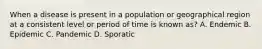 When a disease is present in a population or geographical region at a consistent level or period of time is known as? A. Endemic B. Epidemic C. Pandemic D. Sporatic