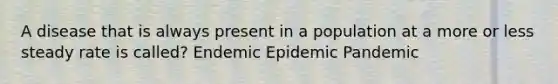 A disease that is always present in a population at a more or less steady rate is called? Endemic Epidemic Pandemic