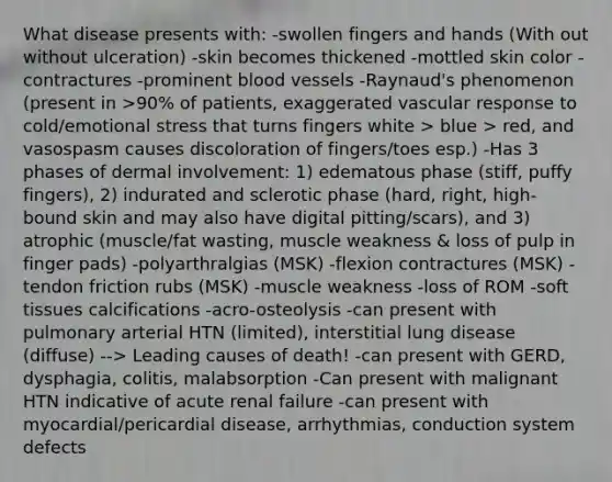 What disease presents with: -swollen fingers and hands (With out without ulceration) -skin becomes thickened -mottled skin color -contractures -prominent blood vessels -Raynaud's phenomenon (present in >90% of patients, exaggerated vascular response to cold/emotional stress that turns fingers white > blue > red, and vasospasm causes discoloration of fingers/toes esp.) -Has 3 phases of dermal involvement: 1) edematous phase (stiff, puffy fingers), 2) indurated and sclerotic phase (hard, right, high-bound skin and may also have digital pitting/scars), and 3) atrophic (muscle/fat wasting, muscle weakness & loss of pulp in finger pads) -polyarthralgias (MSK) -flexion contractures (MSK) -tendon friction rubs (MSK) -muscle weakness -loss of ROM -soft tissues calcifications -acro-osteolysis -can present with pulmonary arterial HTN (limited), interstitial lung disease (diffuse) --> Leading causes of death! -can present with GERD, dysphagia, colitis, malabsorption -Can present with malignant HTN indicative of acute renal failure -can present with myocardial/pericardial disease, arrhythmias, conduction system defects