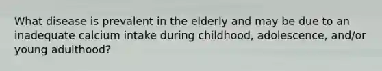 What disease is prevalent in the elderly and may be due to an inadequate calcium intake during childhood, adolescence, and/or young adulthood?