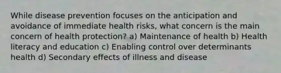 While disease prevention focuses on the anticipation and avoidance of immediate health risks, what concern is the main concern of health protection? a) Maintenance of health b) Health literacy and education c) Enabling control over determinants health d) Secondary effects of illness and disease