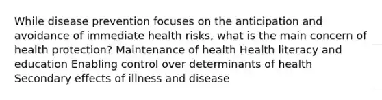 While disease prevention focuses on the anticipation and avoidance of immediate health risks, what is the main concern of health protection? Maintenance of health Health literacy and education Enabling control over determinants of health Secondary effects of illness and disease