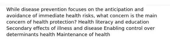 While disease prevention focuses on the anticipation and avoidance of immediate health risks, what concern is the main concern of health protection? Health literacy and education Secondary effects of illness and disease Enabling control over determinants health Maintenance of health