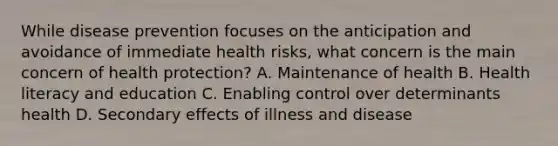 While disease prevention focuses on the anticipation and avoidance of immediate health risks, what concern is the main concern of health protection? A. Maintenance of health B. Health literacy and education C. Enabling control over determinants health D. Secondary effects of illness and disease