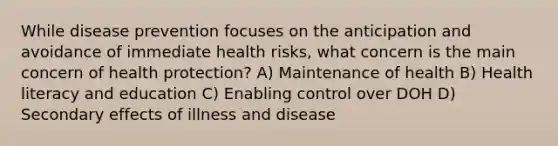 While disease prevention focuses on the anticipation and avoidance of immediate health risks, what concern is the main concern of health protection? A) Maintenance of health B) Health literacy and education C) Enabling control over DOH D) Secondary effects of illness and disease