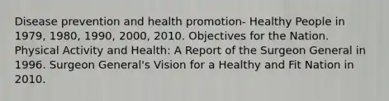 Disease prevention and health promotion- Healthy People in 1979, 1980, 1990, 2000, 2010. Objectives for the Nation. Physical Activity and Health: A Report of the Surgeon General in 1996. Surgeon General's Vision for a Healthy and Fit Nation in 2010.