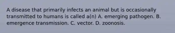 A disease that primarily infects an animal but is occasionally transmitted to humans is called a(n) A. emerging pathogen. B. emergence transmission. C. vector. D. zoonosis.