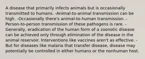 A disease that primarily infects animals but is occasionally transmitted to humans. -Animal-to-animal transmission can be high. -Occasionally there's animal-to-human transmission. -Person-to-person transmission of these pathogens is rare. -Generally, eradication of the human form of a zoonotic disease can be achieved only through elimination of the disease in the animal reservoir. Interventions like vaccines aren't as effective. -But for diseases like malaria that transfer disease, disease may potentially be controlled in either humans or the nonhuman host.