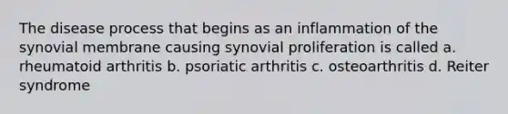 The disease process that begins as an inflammation of the synovial membrane causing synovial proliferation is called a. rheumatoid arthritis b. psoriatic arthritis c. osteoarthritis d. Reiter syndrome