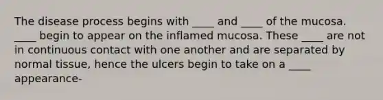 The disease process begins with ____ and ____ of the mucosa. ____ begin to appear on the inflamed mucosa. These ____ are not in continuous contact with one another and are separated by normal tissue, hence the ulcers begin to take on a ____ appearance-