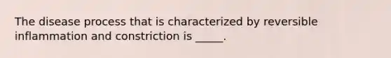 The disease process that is characterized by reversible inflammation and constriction is _____.