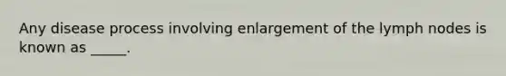 Any disease process involving enlargement of the lymph nodes is known as _____.