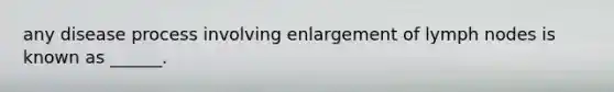 any disease process involving enlargement of lymph nodes is known as ______.