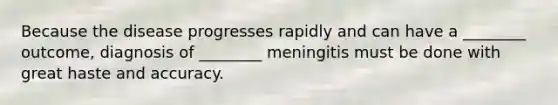 Because the disease progresses rapidly and can have a ________ outcome, diagnosis of ________ meningitis must be done with great haste and accuracy.