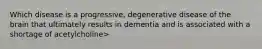 Which disease is a progressive, degenerative disease of the brain that ultimately results in dementia and is associated with a shortage of acetylcholine>