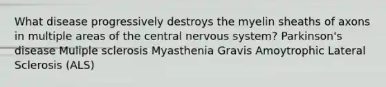 What disease progressively destroys the myelin sheaths of axons in multiple areas of the central nervous system? Parkinson's disease Muliple sclerosis Myasthenia Gravis Amoytrophic Lateral Sclerosis (ALS)