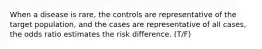 When a disease is rare, the controls are representative of the target population, and the cases are representative of all cases, the odds ratio estimates the risk difference. (T/F)