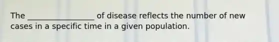 The _________________ of disease reflects the number of new cases in a specific time in a given population.