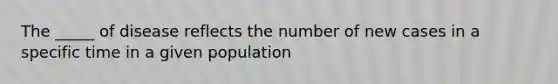 The _____ of disease reflects the number of new cases in a specific time in a given population