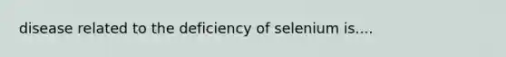 disease related to the deficiency of selenium is....