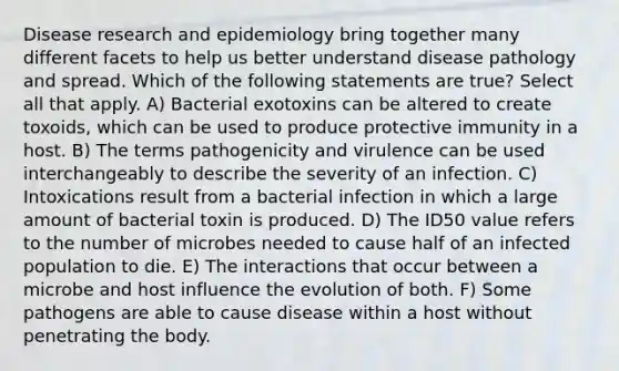 Disease research and epidemiology bring together many different facets to help us better understand disease pathology and spread. Which of the following statements are true? Select all that apply. A) Bacterial exotoxins can be altered to create toxoids, which can be used to produce protective immunity in a host. B) The terms pathogenicity and virulence can be used interchangeably to describe the severity of an infection. C) Intoxications result from a bacterial infection in which a large amount of bacterial toxin is produced. D) The ID50 value refers to the number of microbes needed to cause half of an infected population to die. E) The interactions that occur between a microbe and host influence the evolution of both. F) Some pathogens are able to cause disease within a host without penetrating the body.