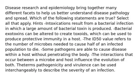 Disease research and epidemiology bring together many different facets to help us better understand disease pathology and spread. Which of the following statements are true? Select all that apply. Hints -Intoxications result from a bacterial infection in which a large amount of bacterial toxin is produced. -Bacterial exotoxins can be altered to create toxoids, which can be used to produce protective immunity in a host. -The ID50 value refers to the number of microbes needed to cause half of an infected population to die. -Some pathogens are able to cause disease within a host without penetrating the body. -The interactions that occur between a microbe and host influence the evolution of both. Theterms pathogenicity and virulence can be used interchangeably to describe the severity of an infection.