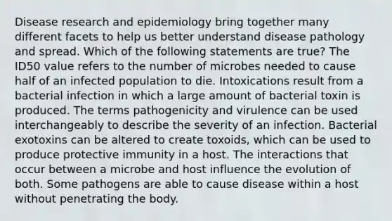 Disease research and epidemiology bring together many different facets to help us better understand disease pathology and spread. Which of the following statements are true? The ID50 value refers to the number of microbes needed to cause half of an infected population to die. Intoxications result from a bacterial infection in which a large amount of bacterial toxin is produced. The terms pathogenicity and virulence can be used interchangeably to describe the severity of an infection. Bacterial exotoxins can be altered to create toxoids, which can be used to produce protective immunity in a host. The interactions that occur between a microbe and host influence the evolution of both. Some pathogens are able to cause disease within a host without penetrating the body.