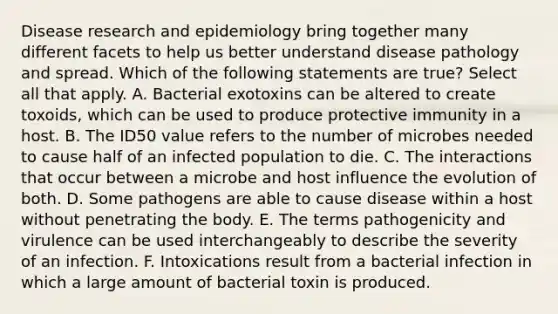 Disease research and epidemiology bring together many different facets to help us better understand disease pathology and spread. Which of the following statements are true? Select all that apply. A. Bacterial exotoxins can be altered to create toxoids, which can be used to produce protective immunity in a host. B. The ID50 value refers to the number of microbes needed to cause half of an infected population to die. C. The interactions that occur between a microbe and host influence the evolution of both. D. Some pathogens are able to cause disease within a host without penetrating the body. E. The terms pathogenicity and virulence can be used interchangeably to describe the severity of an infection. F. Intoxications result from a bacterial infection in which a large amount of bacterial toxin is produced.