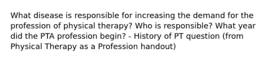 What disease is responsible for increasing the demand for the profession of physical therapy? Who is responsible? What year did the PTA profession begin? - History of PT question (from Physical Therapy as a Profession handout)