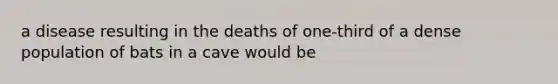 a disease resulting in the deaths of one-third of a dense population of bats in a cave would be