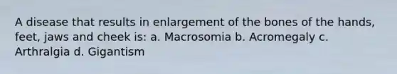 A disease that results in enlargement of the bones of the hands, feet, jaws and cheek is: a. Macrosomia b. Acromegaly c. Arthralgia d. Gigantism