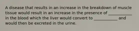 A disease that results in an increase in the breakdown of muscle tissue would result in an increase in the presence of ____________ in the blood which the liver would convert to ____________ and would then be excreted in the urine.