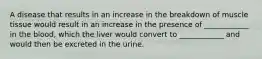 A disease that results in an increase in the breakdown of muscle tissue would result in an increase in the presence of ____________ in the blood, which the liver would convert to ____________ and would then be excreted in the urine.