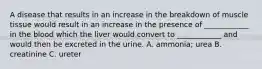 A disease that results in an increase in the breakdown of muscle tissue would result in an increase in the presence of ____________ in the blood which the liver would convert to ____________ and would then be excreted in the urine. A. ammonia; urea B. creatinine C. ureter