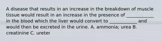 A disease that results in an increase in the breakdown of <a href='https://www.questionai.com/knowledge/kMDq0yZc0j-muscle-tissue' class='anchor-knowledge'>muscle tissue</a> would result in an increase in the presence of ____________ in <a href='https://www.questionai.com/knowledge/k7oXMfj7lk-the-blood' class='anchor-knowledge'>the blood</a> which the liver would convert to ____________ and would then be excreted in the urine. A. ammonia; urea B. creatinine C. ureter